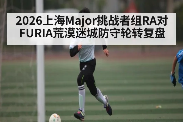 2026上海Major挑战者组RA对FURIA荒漠迷城防守轮转复盘 - kaiyun